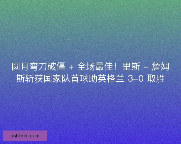 圆月弯刀破僵 + 全场最佳！里斯 - 詹姆斯斩获国家队首球助英格兰 3-0 取胜