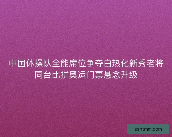 中国体操队全能席位争夺白热化新秀老将同台比拼奥运门票悬念升级