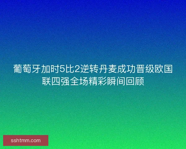 葡萄牙加时5比2逆转丹麦成功晋级欧国联四强全场精彩瞬间回顾